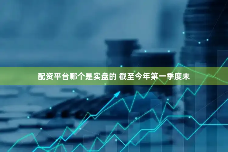 配资平台哪个是实盘的 截至今年第一季度末