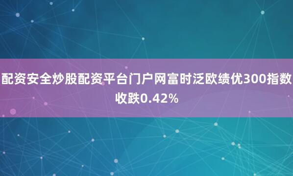 配资安全炒股配资平台门户网富时泛欧绩优300指数收跌0.42%