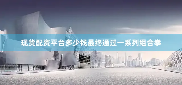 现货配资平台多少钱最终通过一系列组合拳