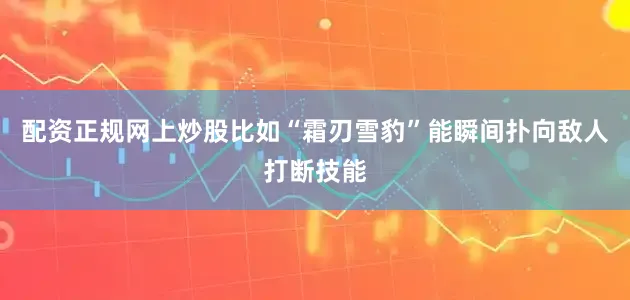 配资正规网上炒股比如“霜刃雪豹”能瞬间扑向敌人打断技能