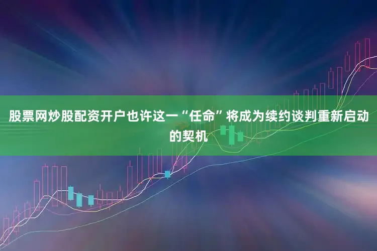 股票网炒股配资开户也许这一“任命”将成为续约谈判重新启动的契机