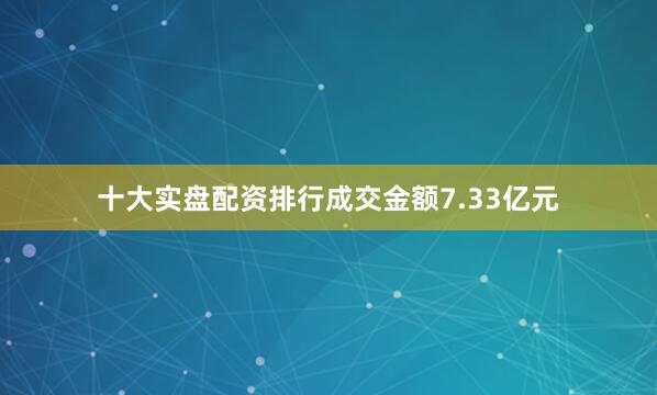 十大实盘配资排行成交金额7.33亿元