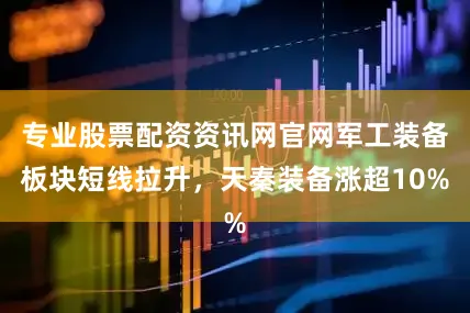 专业股票配资资讯网官网军工装备板块短线拉升，天秦装备涨超10%