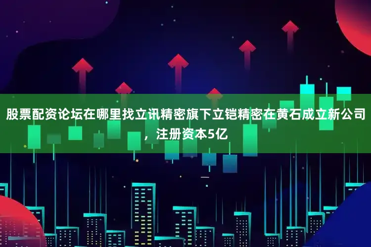 股票配资论坛在哪里找立讯精密旗下立铠精密在黄石成立新公司，注册资本5亿