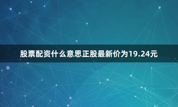 股票配资什么意思正股最新价为19.24元