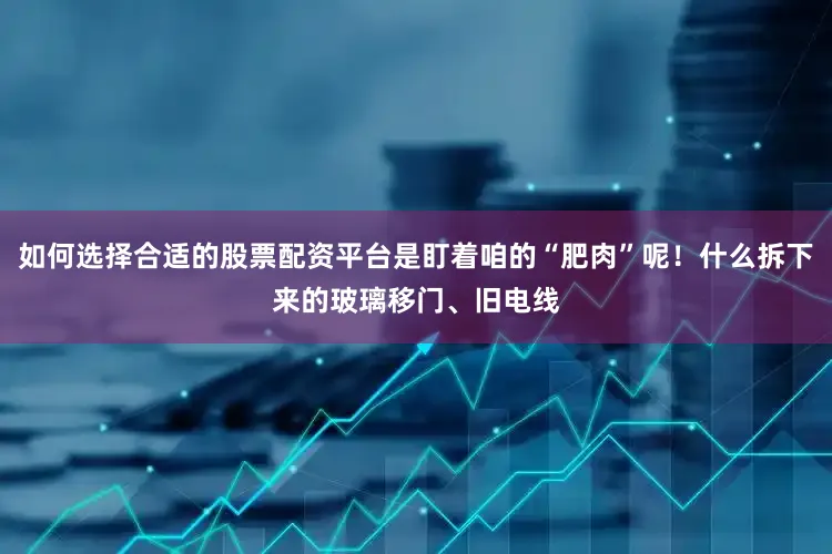 如何选择合适的股票配资平台是盯着咱的“肥肉”呢！什么拆下来的玻璃移门、旧电线