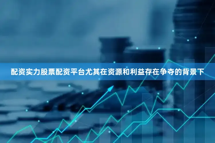 配资实力股票配资平台尤其在资源和利益存在争夺的背景下
