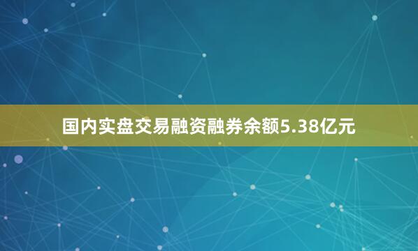 国内实盘交易融资融券余额5.38亿元