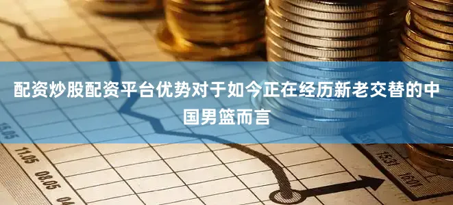 配资炒股配资平台优势对于如今正在经历新老交替的中国男篮而言